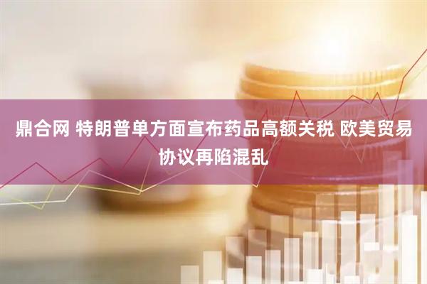 鼎合网 特朗普单方面宣布药品高额关税 欧美贸易协议再陷混乱