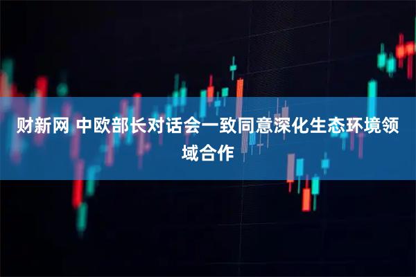财新网 中欧部长对话会一致同意深化生态环境领域合作