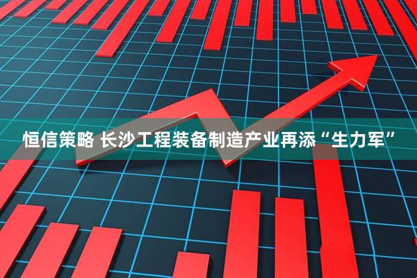 恒信策略 长沙工程装备制造产业再添“生力军”