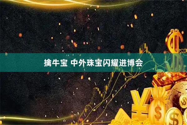 擒牛宝 中外珠宝闪耀进博会