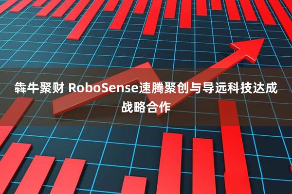 犇牛聚财 RoboSense速腾聚创与导远科技达成战略合作