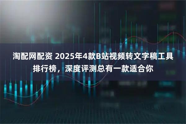 淘配网配资 2025年4款B站视频转文字稿工具排行榜,深度评测总有一款适合你
