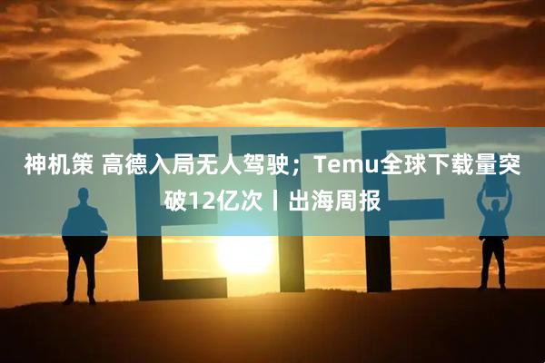 神机策 高德入局无人驾驶;Temu全球下载量突破12亿次丨出海周报