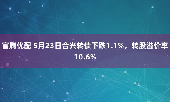 富腾优配 5月23日合兴转债下跌1.1%，转股溢价率10.6%
