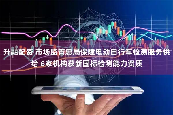 升融配资 市场监管总局保障电动自行车检测服务供给 6家机构获新国标检测能力资质