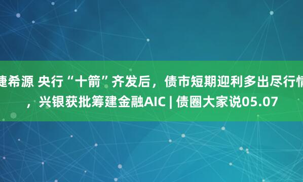捷希源 央行“十箭”齐发后,债市短期迎利多出尽行情,兴银获批筹建金融AIC | 债圈大家说05.07
