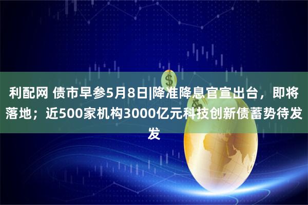 利配网 债市早参5月8日|降准降息官宣出台，即将落地；近500家机构3000亿元科技创新债蓄势待发