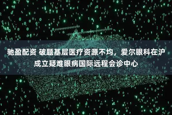 驰盈配资 破题基层医疗资源不均，爱尔眼科在沪成立疑难眼病国际远程会诊中心