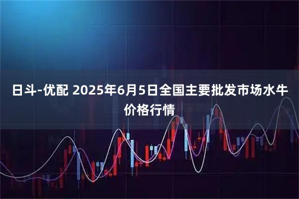 日斗-优配 2025年6月5日全国主要批发市场水牛价格行情