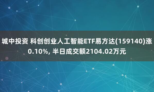 城中投资 科创创业人工智能ETF易方达(159140)涨0.10%, 半日成交额2104.02万元