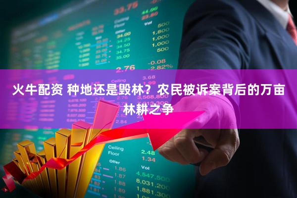 火牛配资 种地还是毁林?农民被诉案背后的万亩林耕之争