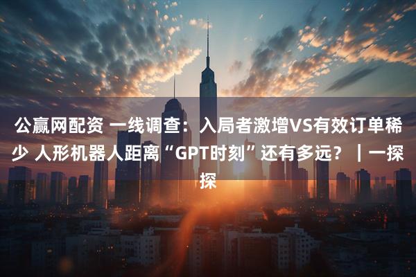 公赢网配资 一线调查：入局者激增VS有效订单稀少 人形机器人距离“GPT时刻”还有多远？｜一探