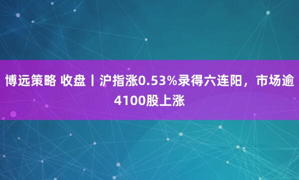 博远策略 收盘丨沪指涨0.53%录得六连阳,市场逾4100股上涨
