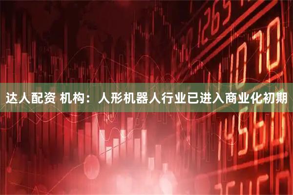 达人配资 机构：人形机器人行业已进入商业化初期