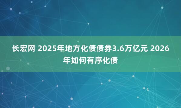长宏网 2025年地方化债债券3.6万亿元 2026年如何有序化债