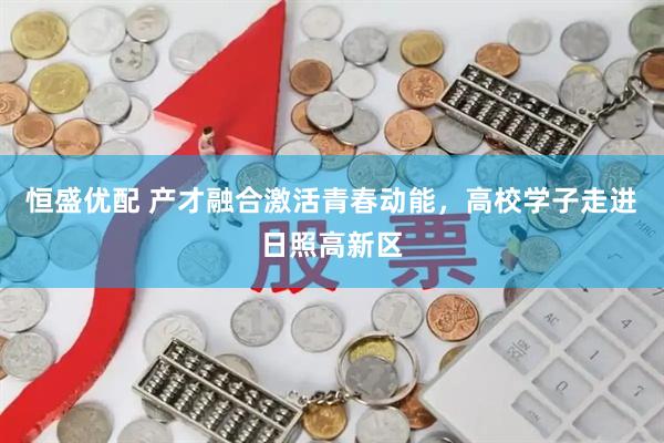 恒盛优配 产才融合激活青春动能，高校学子走进日照高新区