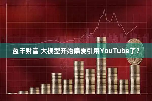盈丰财富 大模型开始偏爱引用YouTube了?
