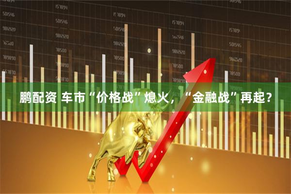鹏配资 车市“价格战”熄火，“金融战”再起？