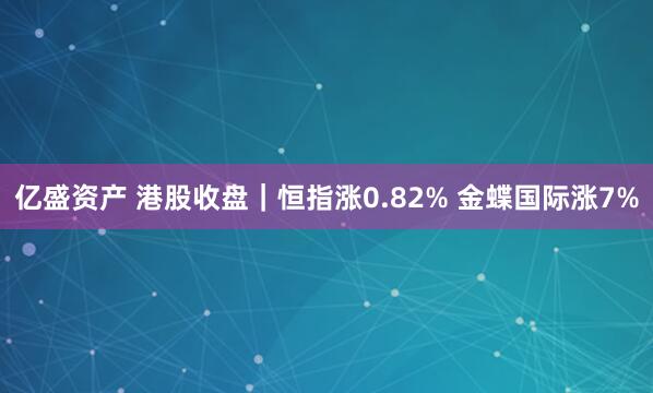 亿盛资产 港股收盘｜恒指涨0.82% 金蝶国际涨7%