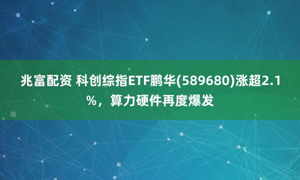 兆富配资 科创综指ETF鹏华(589680)涨超2.1%，算力硬件再度爆发